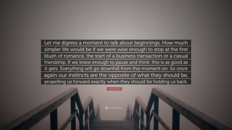 Francine Prose Quote: “Let me digress a moment to talk about beginnings. How much simpler life would be if we were wise enough to stop at the first blush of romance, the start of a business transaction or a casual friendship. If we knew enough to pause and think: this is as good as it gets. Everything will go downhill from this moment on. So once again our instincts are the opposite of what they should be, propelling us forward exactly when they should be holding us back.”