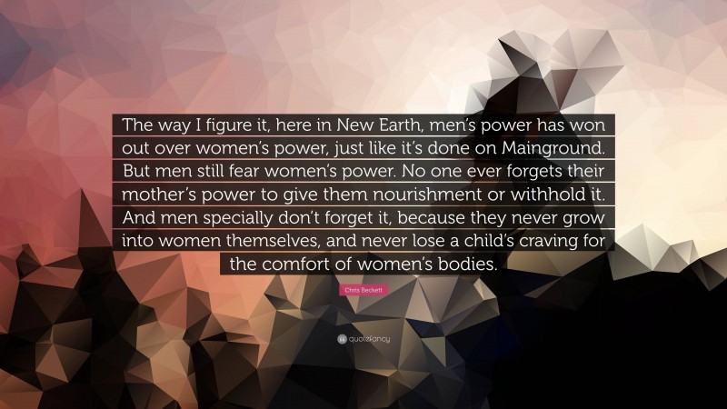 Chris Beckett Quote: “The way I figure it, here in New Earth, men’s power has won out over women’s power, just like it’s done on Mainground. But men still fear women’s power. No one ever forgets their mother’s power to give them nourishment or withhold it. And men specially don’t forget it, because they never grow into women themselves, and never lose a child’s craving for the comfort of women’s bodies.”