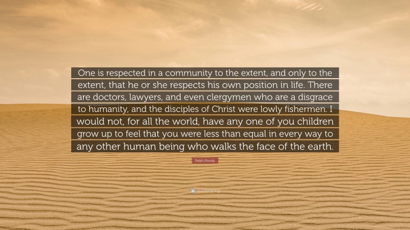 Ralph Moody Quote: “One is respected in a community to the extent, and only to the extent, that he or she respects his own position in life. There are doctors, lawyers, and even clergymen who are a disgrace to humanity, and the disciples of Christ were lowly fishermen. I would not, for all the world, have any one of you children grow up to feel that you were less than equal in every way to any other human being who walks the face of the earth.”