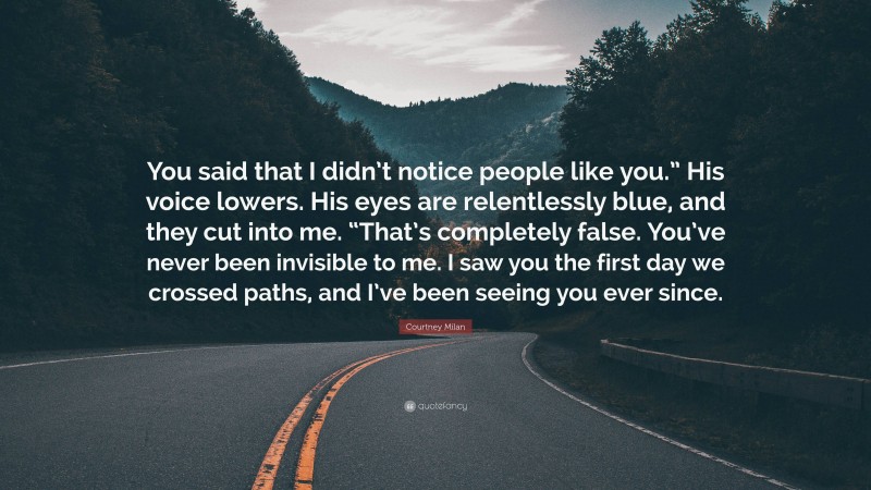 Courtney Milan Quote: “You said that I didn’t notice people like you.” His voice lowers. His eyes are relentlessly blue, and they cut into me. “That’s completely false. You’ve never been invisible to me. I saw you the first day we crossed paths, and I’ve been seeing you ever since.”