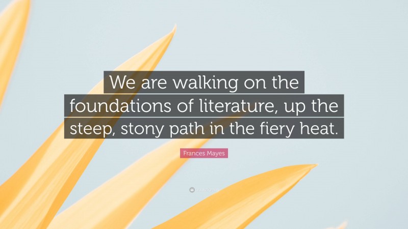 Frances Mayes Quote: “We are walking on the foundations of literature, up the steep, stony path in the fiery heat.”