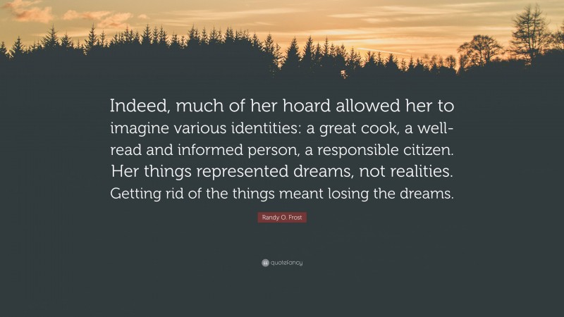 Randy O. Frost Quote: “Indeed, much of her hoard allowed her to imagine various identities: a great cook, a well-read and informed person, a responsible citizen. Her things represented dreams, not realities. Getting rid of the things meant losing the dreams.”