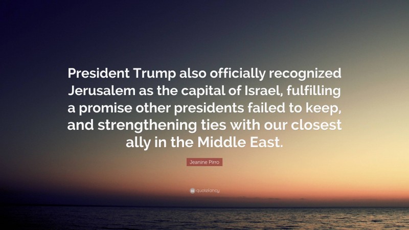 Jeanine Pirro Quote: “President Trump also officially recognized Jerusalem as the capital of Israel, fulfilling a promise other presidents failed to keep, and strengthening ties with our closest ally in the Middle East.”