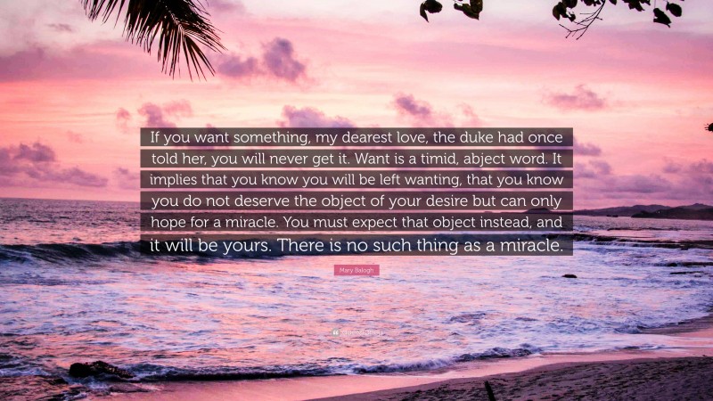 Mary Balogh Quote: “If you want something, my dearest love, the duke had once told her, you will never get it. Want is a timid, abject word. It implies that you know you will be left wanting, that you know you do not deserve the object of your desire but can only hope for a miracle. You must expect that object instead, and it will be yours. There is no such thing as a miracle.”