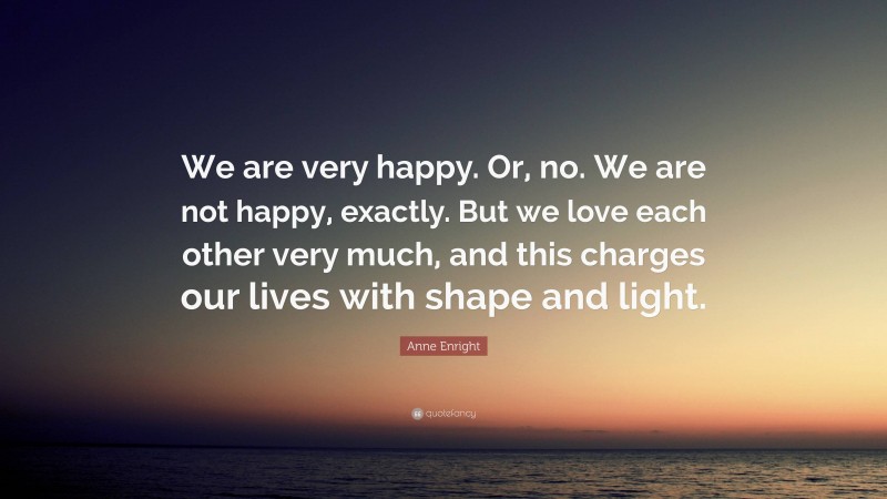 Anne Enright Quote: “We are very happy. Or, no. We are not happy, exactly. But we love each other very much, and this charges our lives with shape and light.”