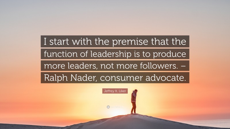 Jeffrey K. Liker Quote: “I start with the premise that the function of leadership is to produce more leaders, not more followers. – Ralph Nader, consumer advocate.”