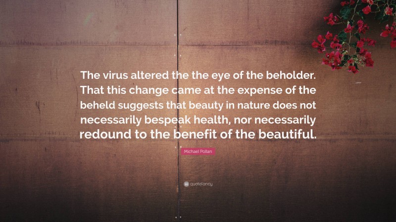 Michael Pollan Quote: “The virus altered the the eye of the beholder. That this change came at the expense of the beheld suggests that beauty in nature does not necessarily bespeak health, nor necessarily redound to the benefit of the beautiful.”