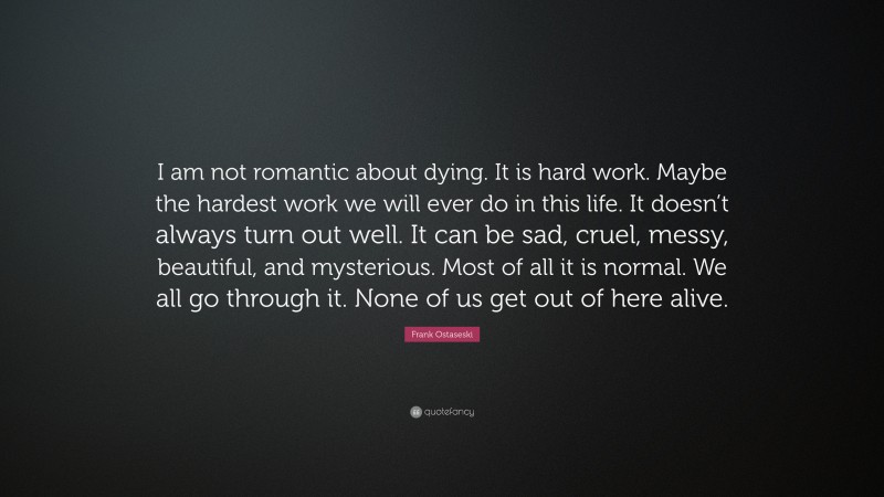 Frank Ostaseski Quote: “I am not romantic about dying. It is hard work. Maybe the hardest work we will ever do in this life. It doesn’t always turn out well. It can be sad, cruel, messy, beautiful, and mysterious. Most of all it is normal. We all go through it. None of us get out of here alive.”