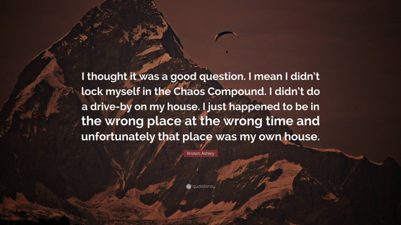 Kristen Ashley Quote: “I thought it was a good question. I mean I didn’t lock myself in the Chaos Compound. I didn’t do a drive-by on my house. I just happened to be in the wrong place at the wrong time and unfortunately that place was my own house.”