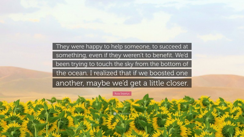 Ruta Sepetys Quote: “They were happy to help someone, to succeed at something, even if they weren’t to benefit. We’d been trying to touch the sky from the bottom of the ocean. I realized that if we boosted one another, maybe we’d get a little closer.”