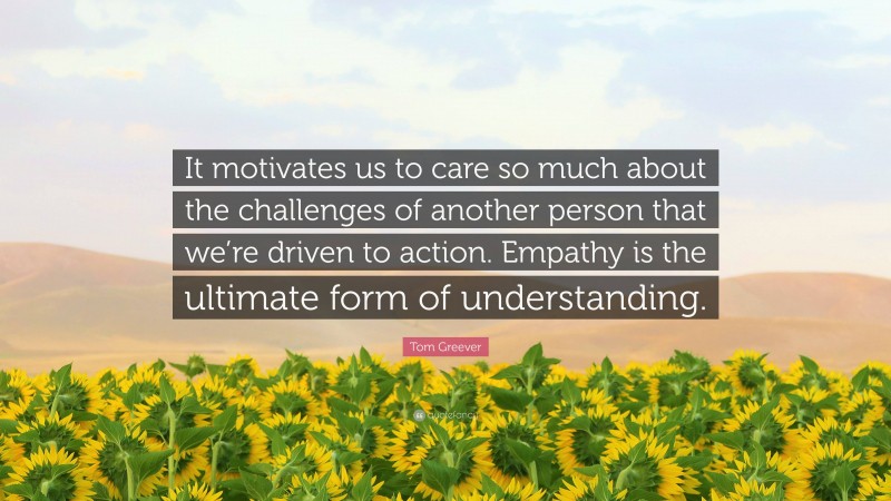 Tom Greever Quote: “It motivates us to care so much about the challenges of another person that we’re driven to action. Empathy is the ultimate form of understanding.”