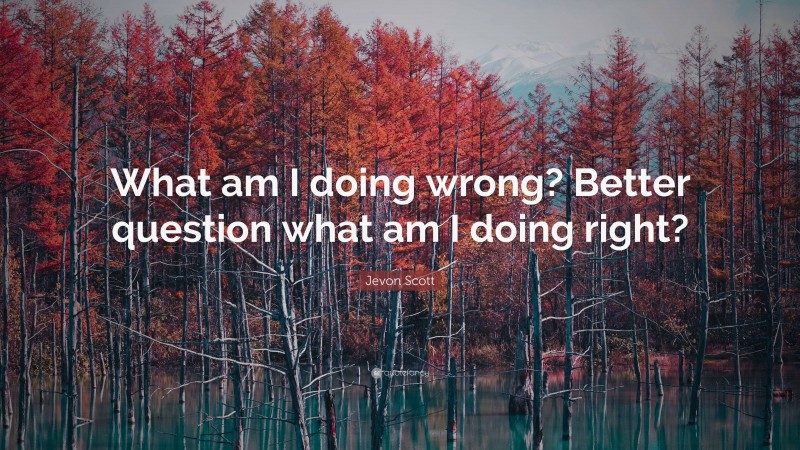 Jevon Scott Quote: “What am I doing wrong? Better question what am I doing right?”