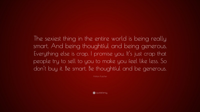 Ashton Kutcher Quote: “The sexiest thing in the entire world is being really smart. And being thoughtful and being generous. Everything else is crap. I promise you. It’s just crap that people try to sell to you to make you feel like less. So don’t buy it. Be smart. Be thoughtful and be generous.”