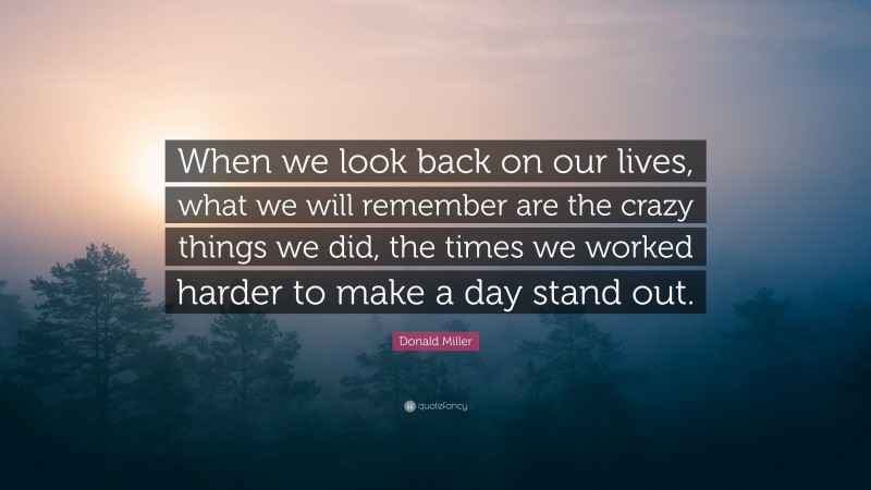 Donald Miller Quote: “When we look back on our lives, what we will remember are the crazy things we did, the times we worked harder to make a day stand out.”
