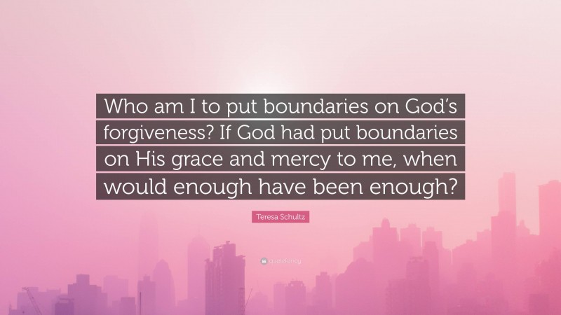 Teresa Schultz Quote: “Who am I to put boundaries on God’s forgiveness? If God had put boundaries on His grace and mercy to me, when would enough have been enough?”