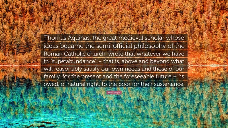 Peter Singer Quote: “Thomas Aquinas, the great medieval scholar whose ideas became the semi-official philosophy of the Roman Catholic church, wrote that whatever we have in “superabundance” – that is, above and beyond what will reasonably satisfy our own needs and those of our family, for the present and the foreseeable future – “is owed, of natural right, to the poor for their sustenance.”