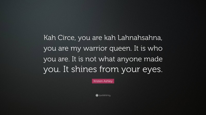 Kristen Ashley Quote: “Kah Circe, you are kah Lahnahsahna, you are my warrior queen. It is who you are. It is not what anyone made you. It shines from your eyes.”