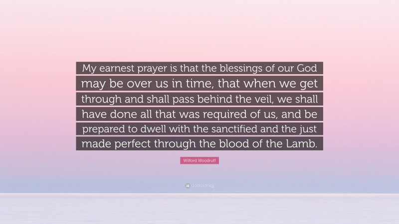 Wilford Woodruff Quote: “My earnest prayer is that the blessings of our God may be over us in time, that when we get through and shall pass behind the veil, we shall have done all that was required of us, and be prepared to dwell with the sanctified and the just made perfect through the blood of the Lamb.”