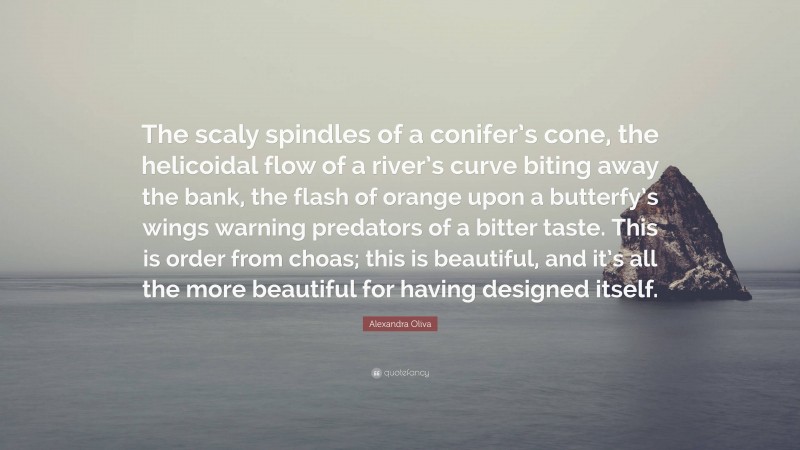 Alexandra Oliva Quote: “The scaly spindles of a conifer’s cone, the helicoidal flow of a river’s curve biting away the bank, the flash of orange upon a butterfy’s wings warning predators of a bitter taste. This is order from choas; this is beautiful, and it’s all the more beautiful for having designed itself.”