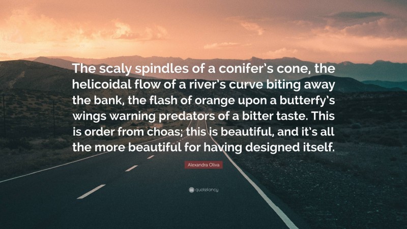 Alexandra Oliva Quote: “The scaly spindles of a conifer’s cone, the helicoidal flow of a river’s curve biting away the bank, the flash of orange upon a butterfy’s wings warning predators of a bitter taste. This is order from choas; this is beautiful, and it’s all the more beautiful for having designed itself.”