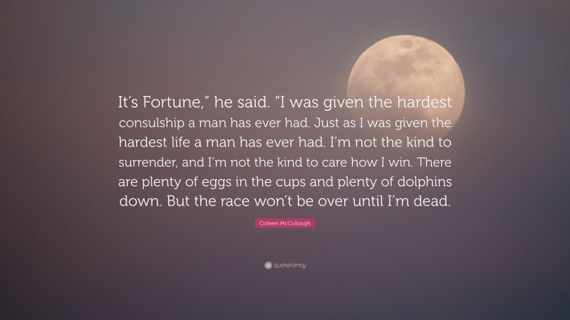 Colleen McCullough Quote: “It’s Fortune,” he said. “I was given the hardest consulship a man has ever had. Just as I was given the hardest life a man has ever had. I’m not the kind to surrender, and I’m not the kind to care how I win. There are plenty of eggs in the cups and plenty of dolphins down. But the race won’t be over until I’m dead.”