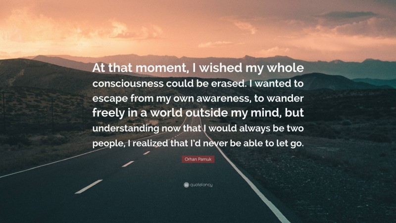 Orhan Pamuk Quote: “At that moment, I wished my whole consciousness could be erased. I wanted to escape from my own awareness, to wander freely in a world outside my mind, but understanding now that I would always be two people, I realized that I’d never be able to let go.”