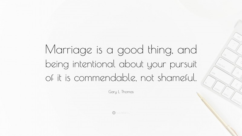 Gary L. Thomas Quote: “Marriage is a good thing, and being intentional about your pursuit of it is commendable, not shameful.”