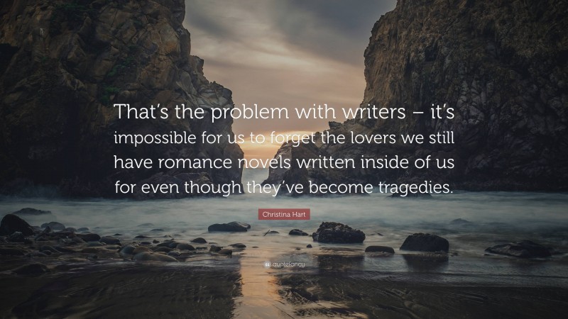 Christina Hart Quote: “That’s the problem with writers – it’s impossible for us to forget the lovers we still have romance novels written inside of us for even though they’ve become tragedies.”