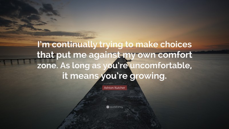 Ashton Kutcher Quote: “I’m continually trying to make choices that put me against my own comfort zone. As long as you’re uncomfortable, it means you’re growing.”