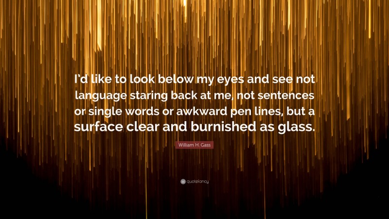 William H. Gass Quote: “I’d like to look below my eyes and see not language staring back at me, not sentences or single words or awkward pen lines, but a surface clear and burnished as glass.”