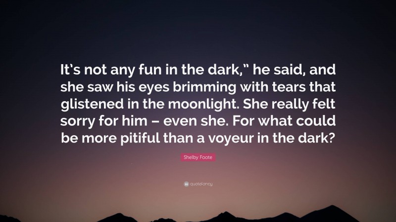 Shelby Foote Quote: “It’s not any fun in the dark,” he said, and she saw his eyes brimming with tears that glistened in the moonlight. She really felt sorry for him – even she. For what could be more pitiful than a voyeur in the dark?”