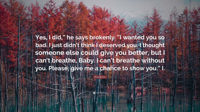 Blue Saffire Quote: “Yes, I did,” he says brokenly. “I wanted you so bad. I just didn’t think I deserved you. I thought someone else could give you better, but I can’t breathe, Baby. I can’t breathe without you. Please, give me a chance to show you.” I.”