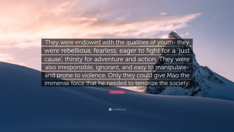 Jung Chang Quote: “They were endowed with the qualities of youth- they were rebellious, fearless, eager to fight for a ‘just cause’, thirsty for adventure and action. They were also irresponsible, ignorant, and easy to manipulate- and prone to violence. Only they could give Mao the immense force that he needed to terrorize the society.”