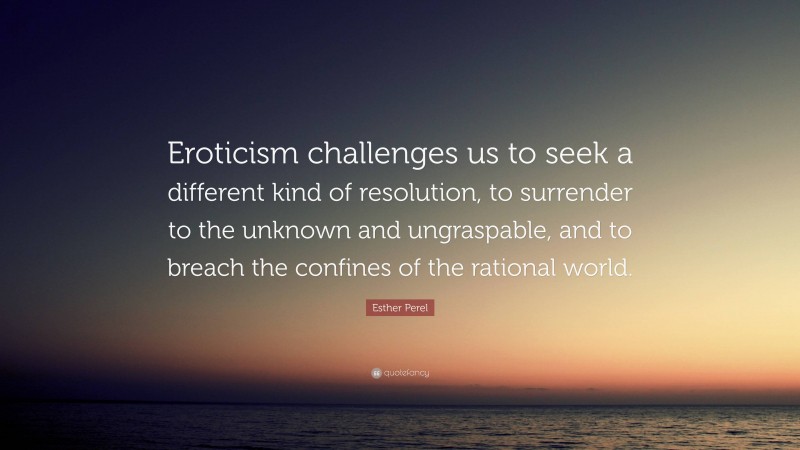 Esther Perel Quote: “Eroticism challenges us to seek a different kind of resolution, to surrender to the unknown and ungraspable, and to breach the confines of the rational world.”