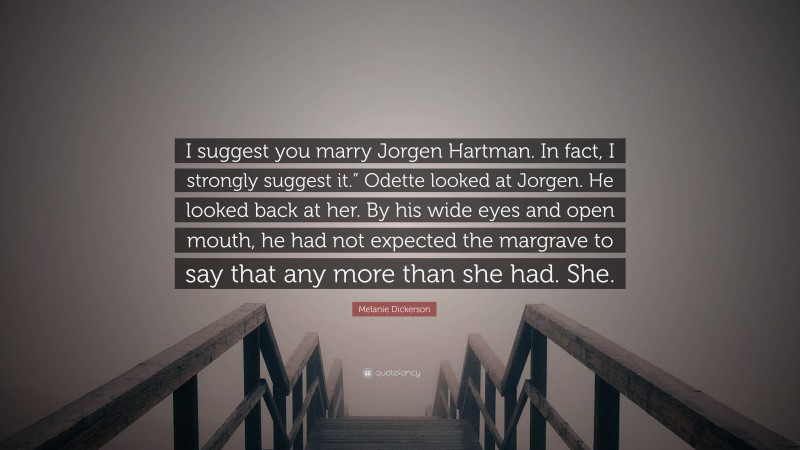 Melanie Dickerson Quote: “I suggest you marry Jorgen Hartman. In fact, I strongly suggest it.” Odette looked at Jorgen. He looked back at her. By his wide eyes and open mouth, he had not expected the margrave to say that any more than she had. She.”