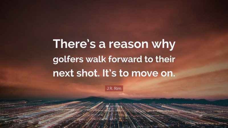 J.R. Rim Quote: “There’s a reason why golfers walk forward to their next shot. It’s to move on.”