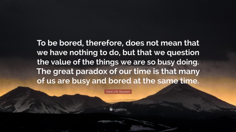 Henri J.M. Nouwen Quote: “To be bored, therefore, does not mean that we have nothing to do, but that we question the value of the things we are so busy doing. The great paradox of our time is that many of us are busy and bored at the same time.”
