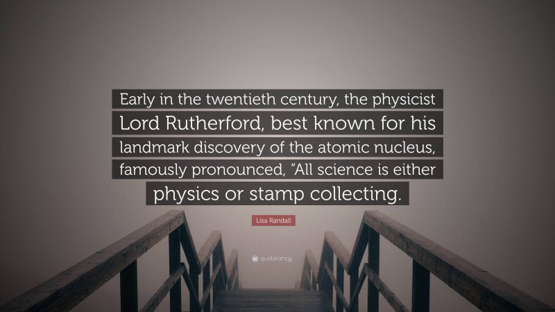 Lisa Randall Quote: “Early in the twentieth century, the physicist Lord Rutherford, best known for his landmark discovery of the atomic nucleus, famously pronounced, “All science is either physics or stamp collecting.”