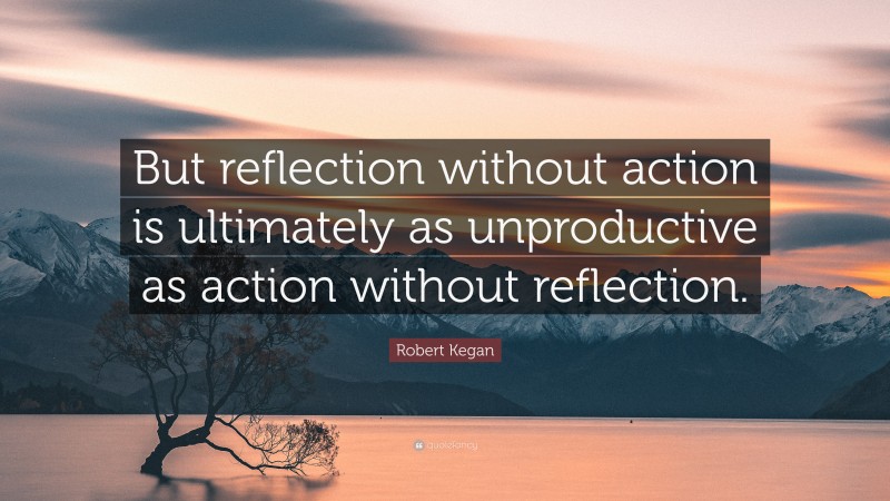 Robert Kegan Quote: “But reflection without action is ultimately as unproductive as action without reflection.”