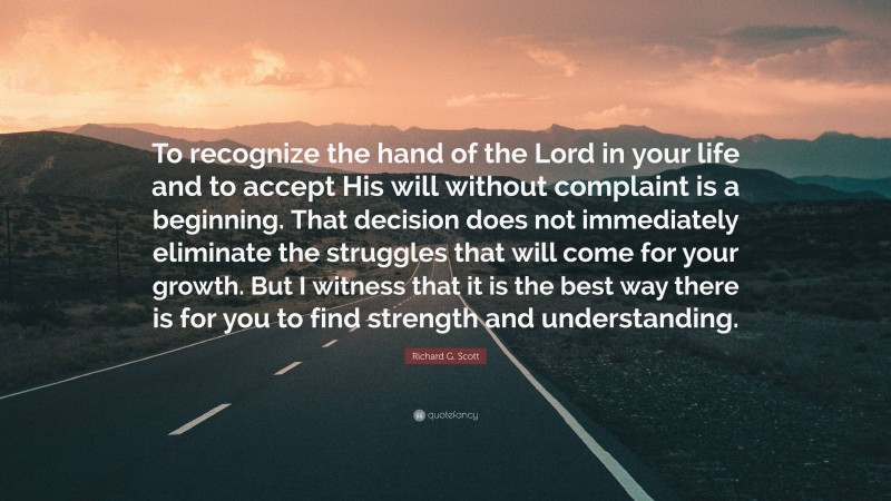 Richard G. Scott Quote: “To recognize the hand of the Lord in your life and to accept His will without complaint is a beginning. That decision does not immediately eliminate the struggles that will come for your growth. But I witness that it is the best way there is for you to find strength and understanding.”