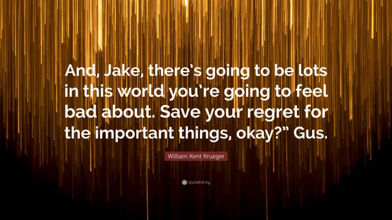 William Kent Krueger Quote: “And, Jake, there’s going to be lots in this world you’re going to feel bad about. Save your regret for the important things, okay?” Gus.”