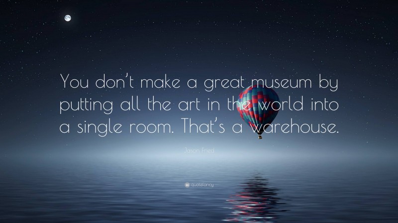 Jason Fried Quote: “You don’t make a great museum by putting all the art in the world into a single room. That’s a warehouse.”