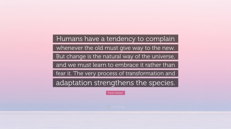 Frank Herbert Quote: “Humans have a tendency to complain whenever the old must give way to the new. But change is the natural way of the universe, and we must learn to embrace it rather than fear it. The very process of transformation and adaptation strengthens the species.”