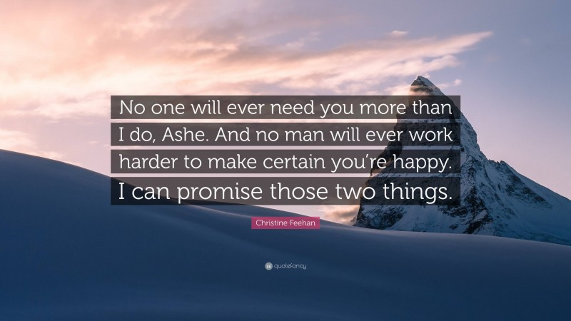 Christine Feehan Quote: “No one will ever need you more than I do, Ashe. And no man will ever work harder to make certain you’re happy. I can promise those two things.”