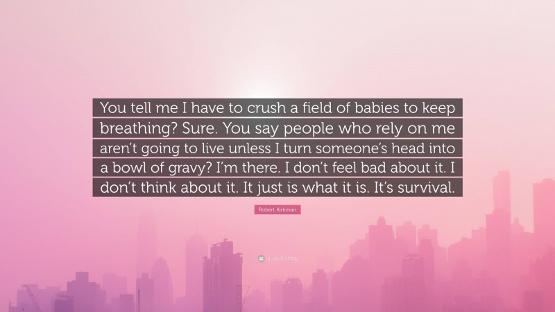 Robert Kirkman Quote: “You tell me I have to crush a field of babies to keep breathing? Sure. You say people who rely on me aren’t going to live unless I turn someone’s head into a bowl of gravy? I’m there. I don’t feel bad about it. I don’t think about it. It just is what it is. It’s survival.”