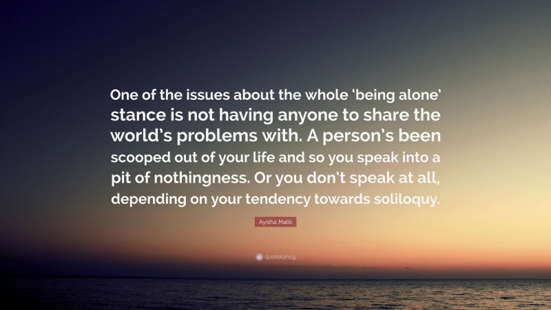 Ayisha Malik Quote: “One of the issues about the whole ‘being alone’ stance is not having anyone to share the world’s problems with. A person’s been scooped out of your life and so you speak into a pit of nothingness. Or you don’t speak at all, depending on your tendency towards soliloquy.”