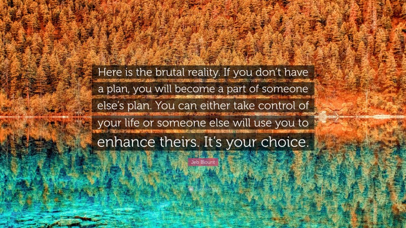 Jeb Blount Quote: “Here is the brutal reality. If you don’t have a plan, you will become a part of someone else’s plan. You can either take control of your life or someone else will use you to enhance theirs. It’s your choice.”