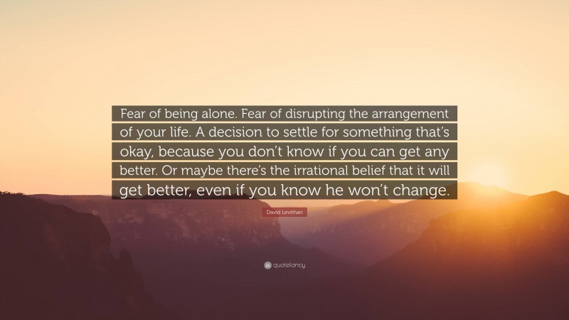 David Levithan Quote: “Fear of being alone. Fear of disrupting the arrangement of your life. A decision to settle for something that’s okay, because you don’t know if you can get any better. Or maybe there’s the irrational belief that it will get better, even if you know he won’t change.”