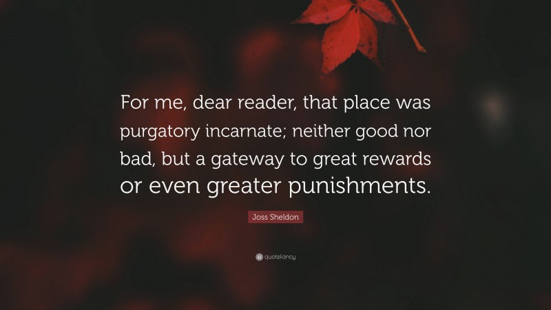 Joss Sheldon Quote: “For me, dear reader, that place was purgatory incarnate; neither good nor bad, but a gateway to great rewards or even greater punishments.”