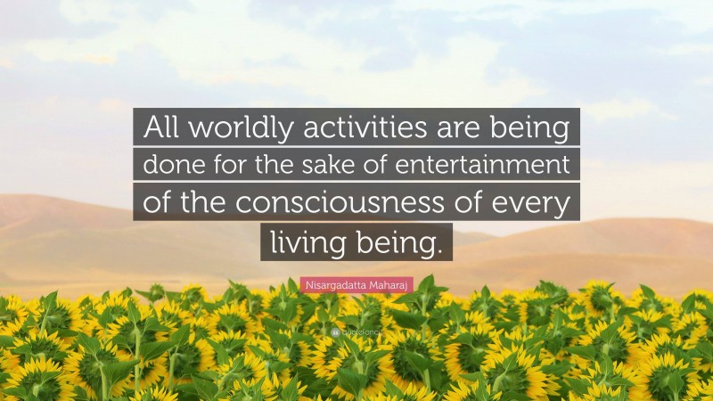 Nisargadatta Maharaj Quote: “All worldly activities are being done for the sake of entertainment of the consciousness of every living being.”